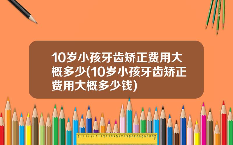 10岁小孩牙齿矫正费用大概多少(10岁小孩牙齿矫正费用大概多少钱)