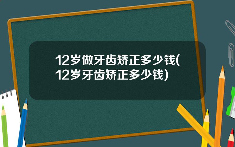 12岁做牙齿矫正多少钱(12岁牙齿矫正多少钱)