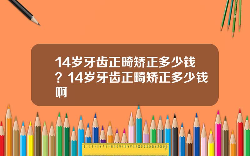 14岁牙齿正畸矫正多少钱？14岁牙齿正畸矫正多少钱啊