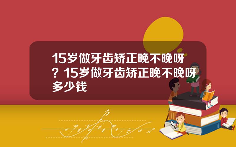 15岁做牙齿矫正晚不晚呀？15岁做牙齿矫正晚不晚呀多少钱