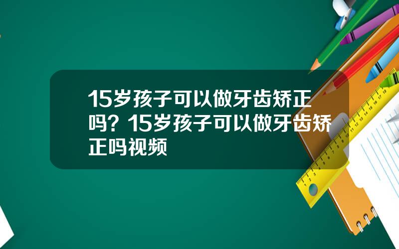 15岁孩子可以做牙齿矫正吗？15岁孩子可以做牙齿矫正吗视频