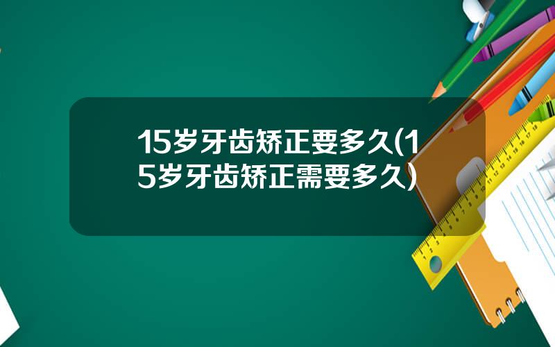 15岁牙齿矫正要多久(15岁牙齿矫正需要多久)