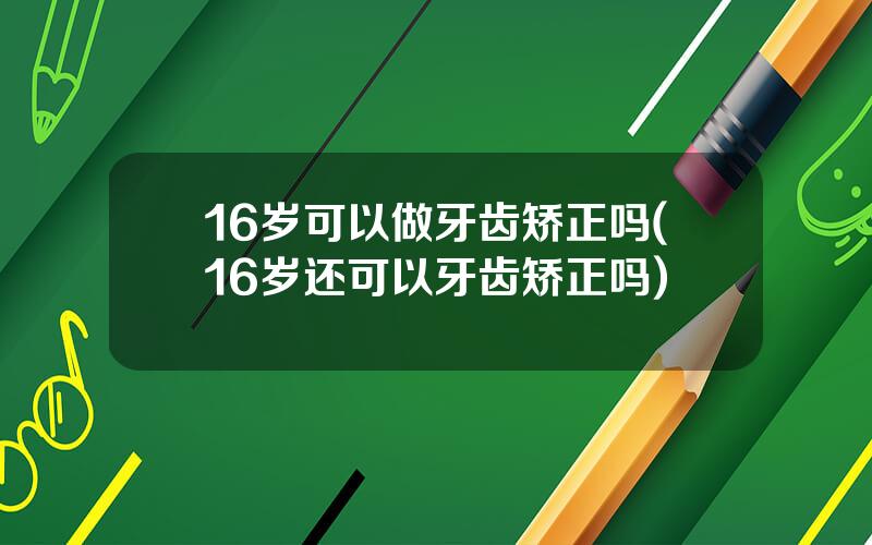 16岁可以做牙齿矫正吗(16岁还可以牙齿矫正吗)