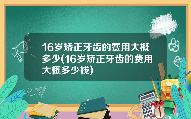 16岁矫正牙齿的费用大概多少(16岁矫正牙齿的费用大概多少钱)