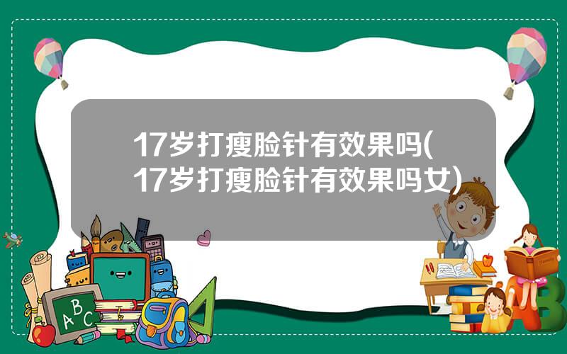 17岁打瘦脸针有效果吗(17岁打瘦脸针有效果吗女)