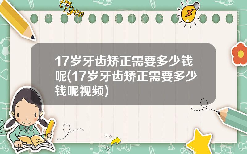 17岁牙齿矫正需要多少钱呢(17岁牙齿矫正需要多少钱呢视频)