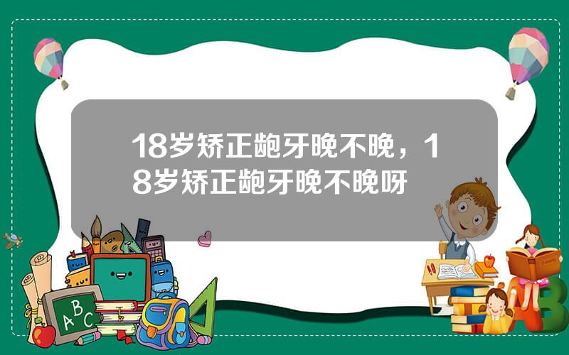 18岁矫正龅牙晚不晚，18岁矫正龅牙晚不晚呀