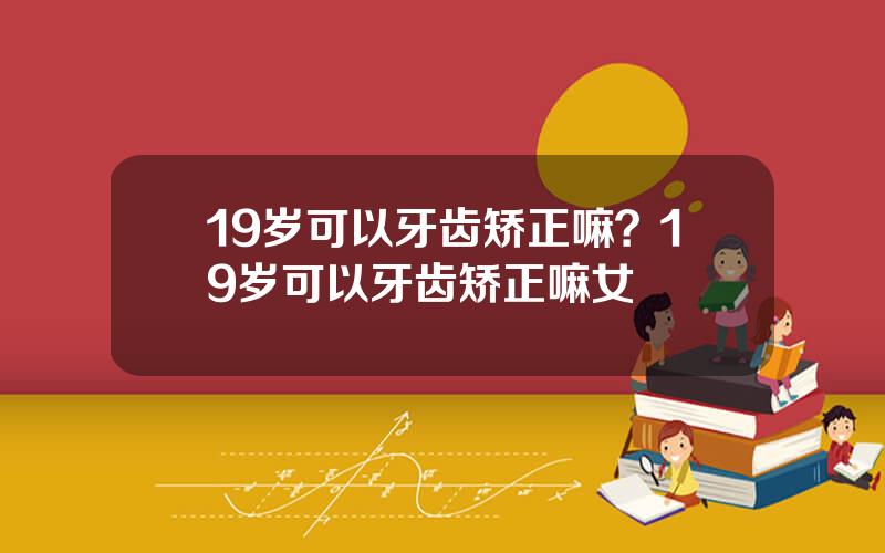 19岁可以牙齿矫正嘛？19岁可以牙齿矫正嘛女