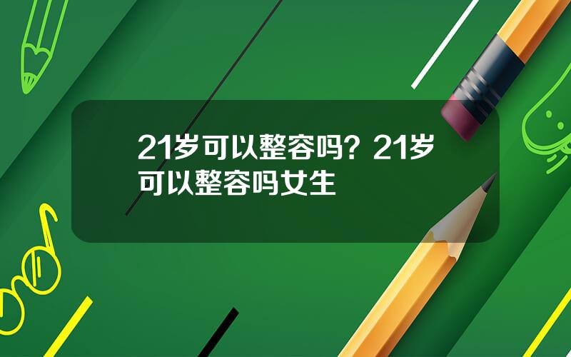 21岁可以整容吗？21岁可以整容吗女生