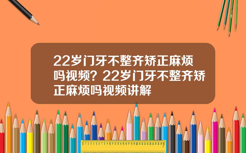 22岁门牙不整齐矫正麻烦吗视频？22岁门牙不整齐矫正麻烦吗视频讲解