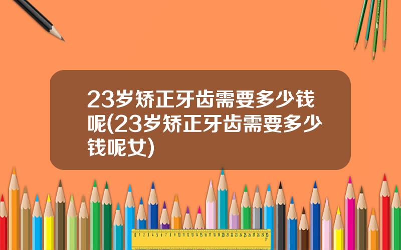 23岁矫正牙齿需要多少钱呢(23岁矫正牙齿需要多少钱呢女)