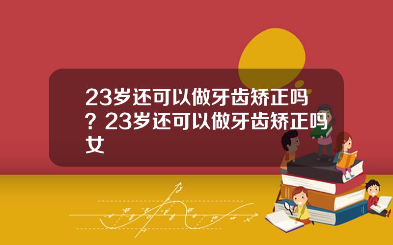 23岁还可以做牙齿矫正吗？23岁还可以做牙齿矫正吗女