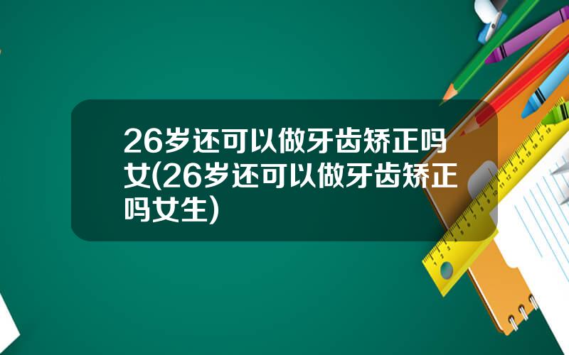 26岁还可以做牙齿矫正吗女(26岁还可以做牙齿矫正吗女生)