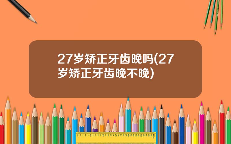 27岁矫正牙齿晚吗(27岁矫正牙齿晚不晚)