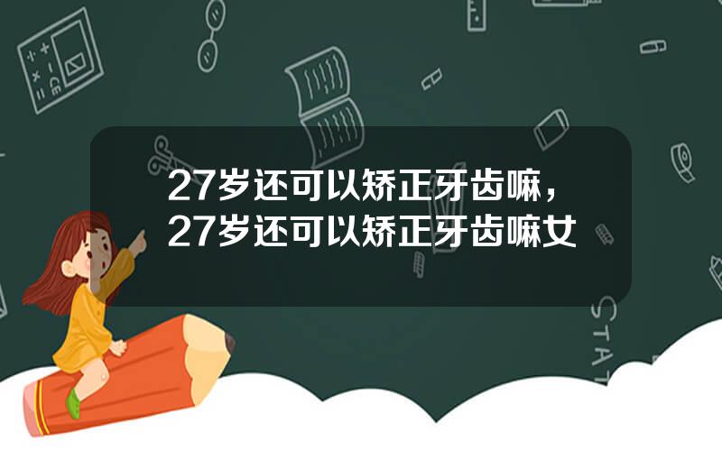 27岁还可以矫正牙齿嘛，27岁还可以矫正牙齿嘛女