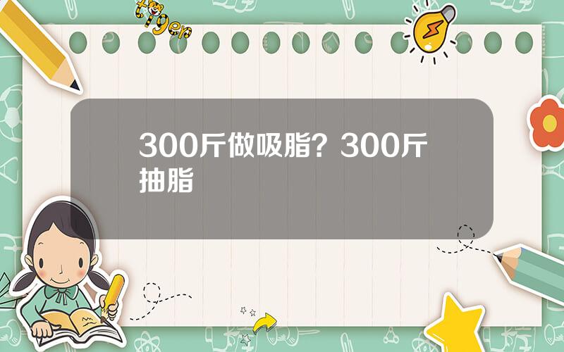 300斤做吸脂？300斤抽脂