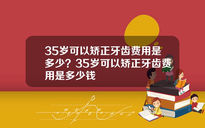 35岁可以矫正牙齿费用是多少？35岁可以矫正牙齿费用是多少钱