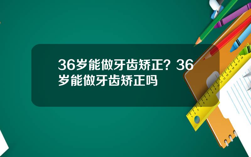 36岁能做牙齿矫正？36岁能做牙齿矫正吗