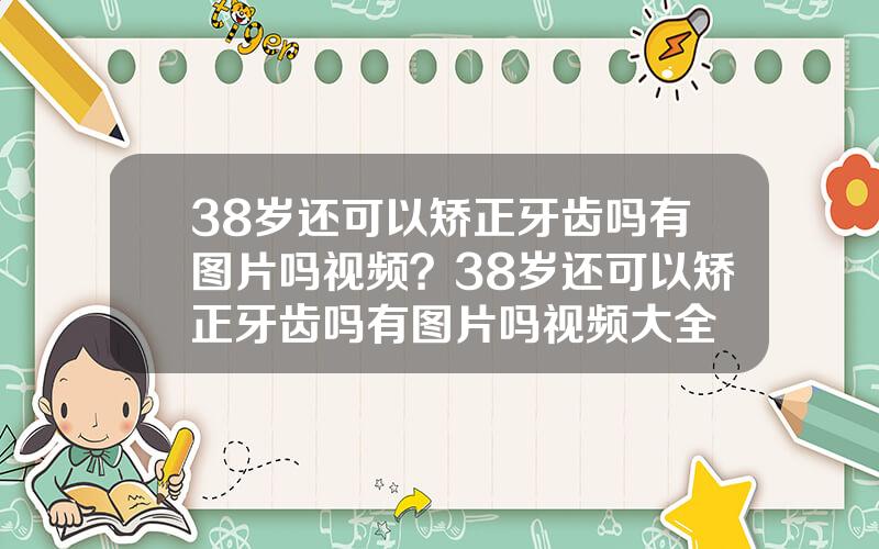 38岁还可以矫正牙齿吗有图片吗视频？38岁还可以矫正牙齿吗有图片吗视频大全