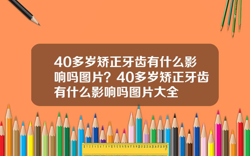 40多岁矫正牙齿有什么影响吗图片？40多岁矫正牙齿有什么影响吗图片大全