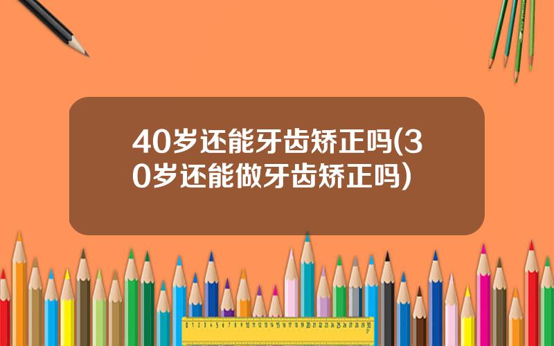 40岁还能牙齿矫正吗(30岁还能做牙齿矫正吗)