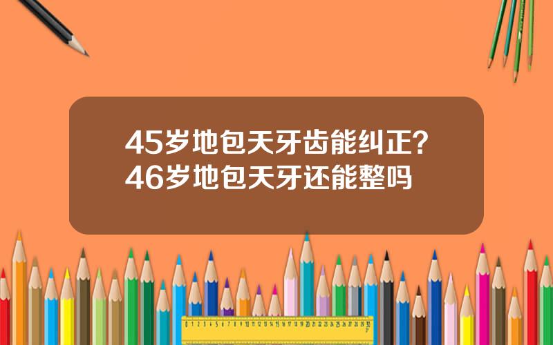 45岁地包天牙齿能纠正？46岁地包天牙还能整吗