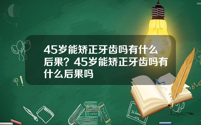 45岁能矫正牙齿吗有什么后果？45岁能矫正牙齿吗有什么后果吗