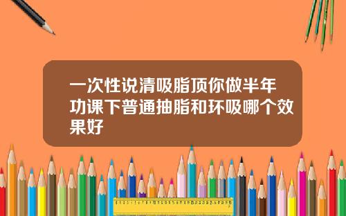 一次性说清吸脂顶你做半年功课下普通抽脂和环吸哪个效果好