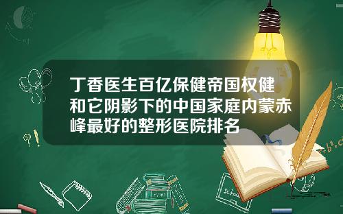 丁香医生百亿保健帝国权健和它阴影下的中国家庭内蒙赤峰最好的整形医院排名