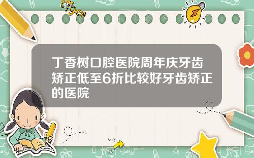 丁香树口腔医院周年庆牙齿矫正低至6折比较好牙齿矫正的医院