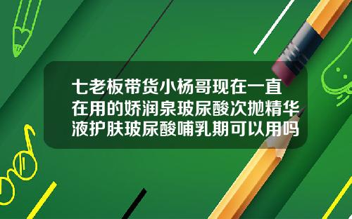 七老板带货小杨哥现在一直在用的娇润泉玻尿酸次抛精华液护肤玻尿酸哺乳期可以用吗精华