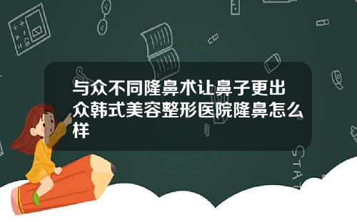 与众不同隆鼻术让鼻子更出众韩式美容整形医院隆鼻怎么样