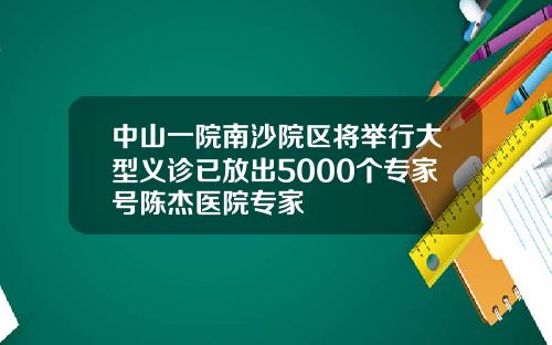 中山一院南沙院区将举行大型义诊已放出5000个专家号陈杰医院专家