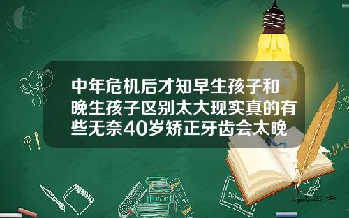 中年危机后才知早生孩子和晚生孩子区别太大现实真的有些无奈40岁矫正牙齿会太晚吗会有后遗症吗视频