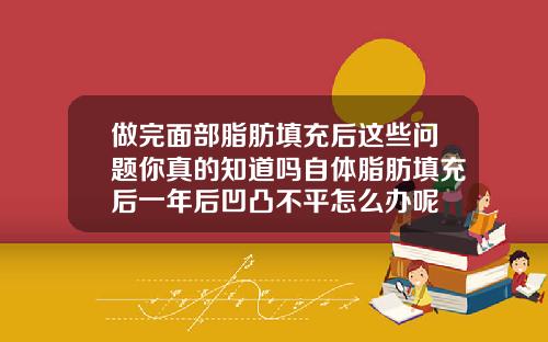 做完面部脂肪填充后这些问题你真的知道吗自体脂肪填充后一年后凹凸不平怎么办呢