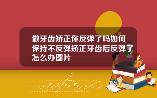 做牙齿矫正你反弹了吗如何保持不反弹矫正牙齿后反弹了怎么办图片