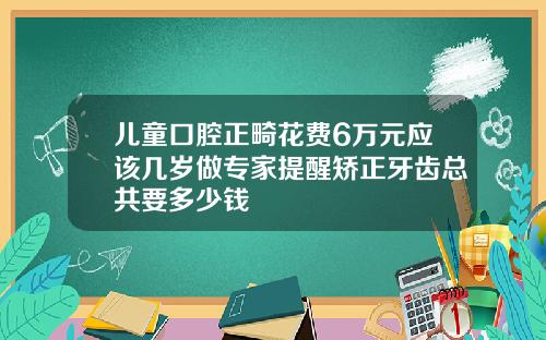 儿童口腔正畸花费6万元应该几岁做专家提醒矫正牙齿总共要多少钱