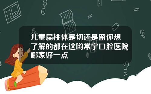 儿童扁桃体是切还是留你想了解的都在这哟常宁口腔医院哪家好一点