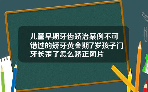 儿童早期牙齿矫治案例不可错过的矫牙黄金期7岁孩子门牙长歪了怎么矫正图片