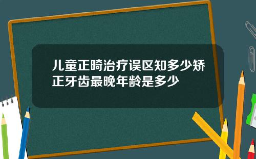 儿童正畸治疗误区知多少矫正牙齿最晚年龄是多少