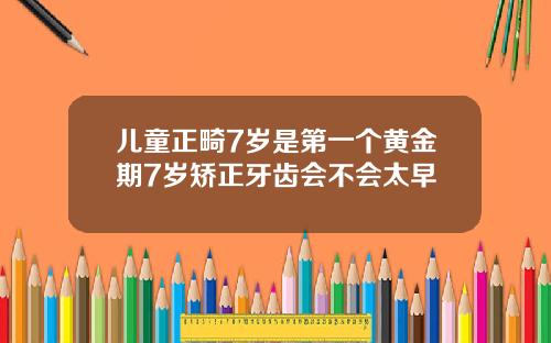 儿童正畸7岁是第一个黄金期7岁矫正牙齿会不会太早