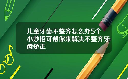 儿童牙齿不整齐怎么办5个小妙招可帮你来解决不整齐牙齿矫正