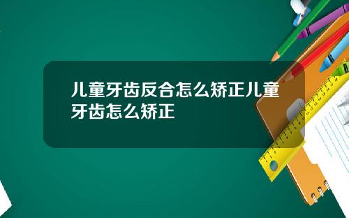 儿童牙齿反合怎么矫正儿童牙齿怎么矫正