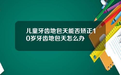 儿童牙齿地包天能否矫正10岁牙齿地包天怎么办