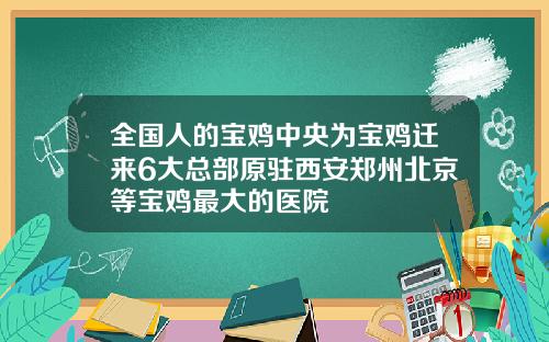 全国人的宝鸡中央为宝鸡迁来6大总部原驻西安郑州北京等宝鸡最大的医院