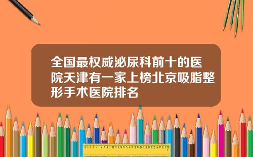 全国最权威泌尿科前十的医院天津有一家上榜北京吸脂整形手术医院排名