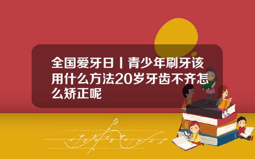 全国爱牙日丨青少年刷牙该用什么方法20岁牙齿不齐怎么矫正呢