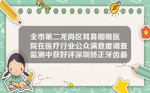 全市第二龙岗区耳鼻咽喉医院在医疗行业公众满意度调查监测中获好评深圳矫正牙齿最好的医院