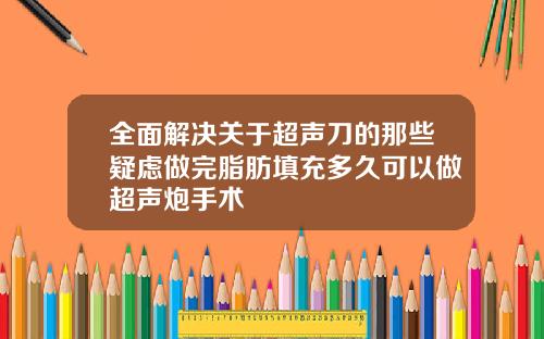 全面解决关于超声刀的那些疑虑做完脂肪填充多久可以做超声炮手术