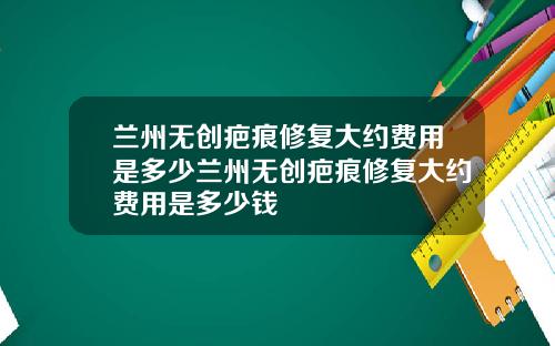 兰州无创疤痕修复大约费用是多少兰州无创疤痕修复大约费用是多少钱